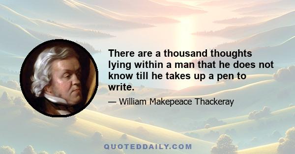 There are a thousand thoughts lying within a man that he does not know till he takes up a pen to write.