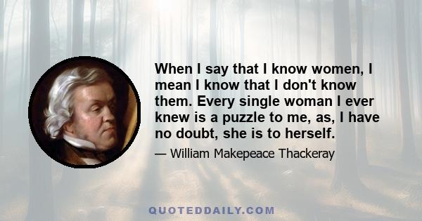 When I say that I know women, I mean I know that I don't know them. Every single woman I ever knew is a puzzle to me, as, I have no doubt, she is to herself.