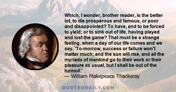 Which, I wonder, brother reader, is the better lot, to die prosperous and famous, or poor and disappointed? To have, and to be forced to yield; or to sink out of life, having played and lost the game? That must be a