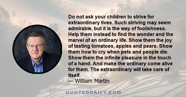 Do not ask your children to strive for extraordinary lives. Such striving may seem admirable, but it is the way of foolishness. Help them instead to find the wonder and the marvel of an ordinary life. Show them the joy