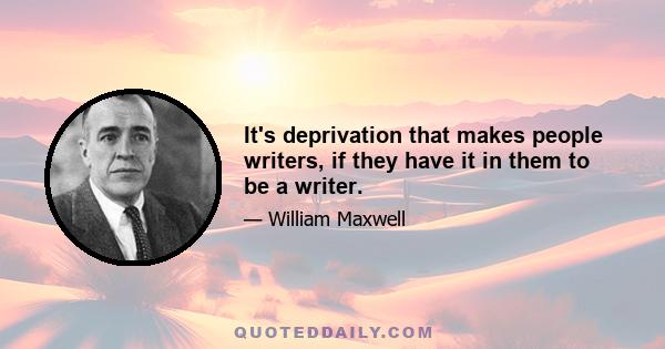 It's deprivation that makes people writers, if they have it in them to be a writer.