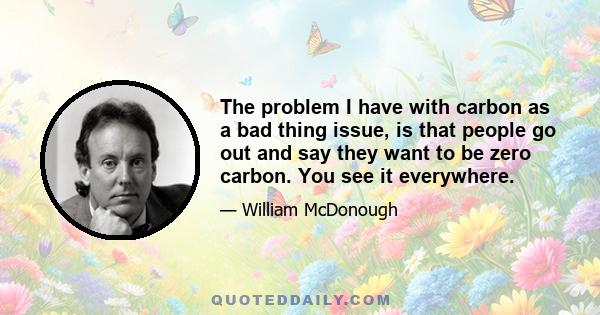 The problem I have with carbon as a bad thing issue, is that people go out and say they want to be zero carbon. You see it everywhere.