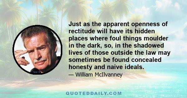 Just as the apparent openness of rectitude will have its hidden places where foul things moulder in the dark, so, in the shadowed lives of those outside the law may sometimes be found concealed honesty and naive ideals.