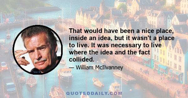 That would have been a nice place, inside an idea, but it wasn't a place to live. It was necessary to live where the idea and the fact collided.