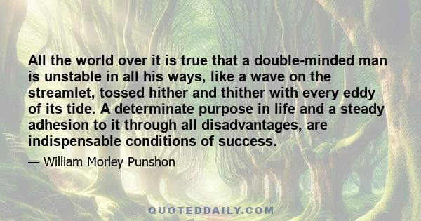 All the world over it is true that a double-minded man is unstable in all his ways, like a wave on the streamlet, tossed hither and thither with every eddy of its tide. A determinate purpose in life and a steady