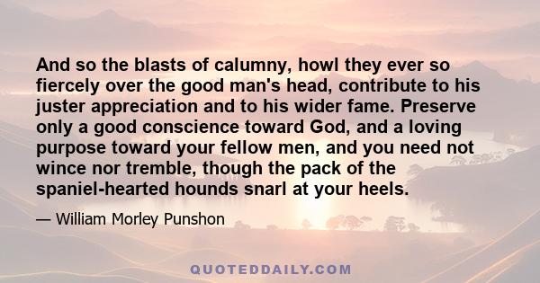 And so the blasts of calumny, howl they ever so fiercely over the good man's head, contribute to his juster appreciation and to his wider fame. Preserve only a good conscience toward God, and a loving purpose toward