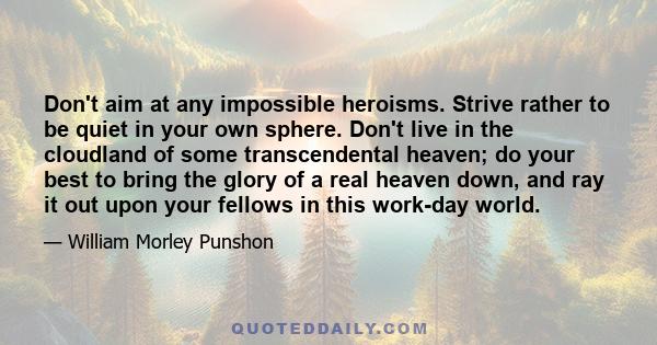 Don't aim at any impossible heroisms. Strive rather to be quiet in your own sphere. Don't live in the cloudland of some transcendental heaven; do your best to bring the glory of a real heaven down, and ray it out upon