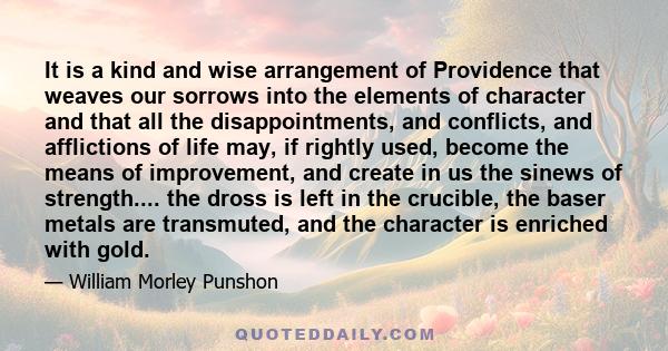 It is a kind and wise arrangement of Providence that weaves our sorrows into the elements of character and that all the disappointments, and conflicts, and afflictions of life may, if rightly used, become the means of