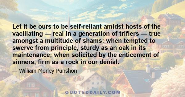 Let it be ours to be self-reliant amidst hosts of the vacillating — real in a generation of triflers — true amongst a multitude of shams; when tempted to swerve from principle, sturdy as an oak in its maintenance; when