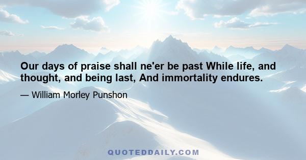 Our days of praise shall ne'er be past While life, and thought, and being last, And immortality endures.