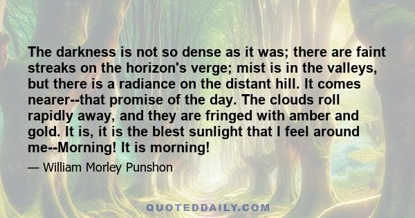 The darkness is not so dense as it was; there are faint streaks on the horizon's verge; mist is in the valleys, but there is a radiance on the distant hill. It comes nearer--that promise of the day. The clouds roll