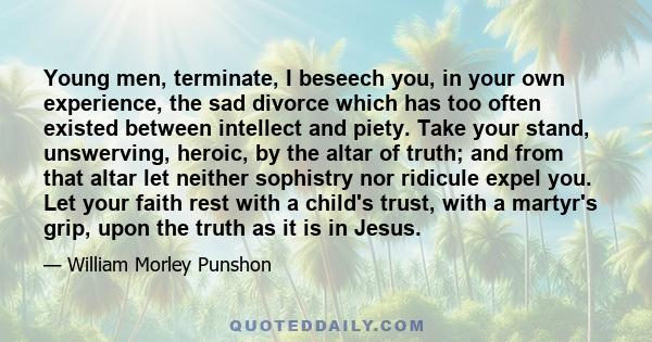 Young men, terminate, I beseech you, in your own experience, the sad divorce which has too often existed between intellect and piety. Take your stand, unswerving, heroic, by the altar of truth; and from that altar let