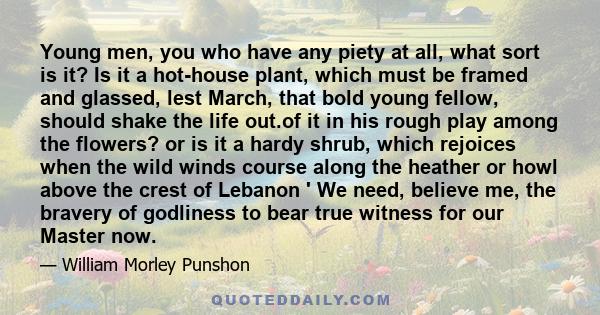 Young men, you who have any piety at all, what sort is it? Is it a hot-house plant, which must be framed and glassed, lest March, that bold young fellow, should shake the life out.of it in his rough play among the