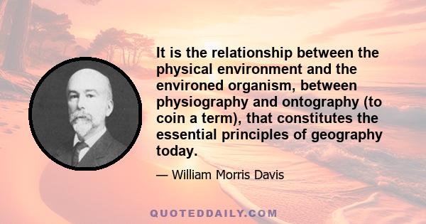 It is the relationship between the physical environment and the environed organism, between physiography and ontography (to coin a term), that constitutes the essential principles of geography today.