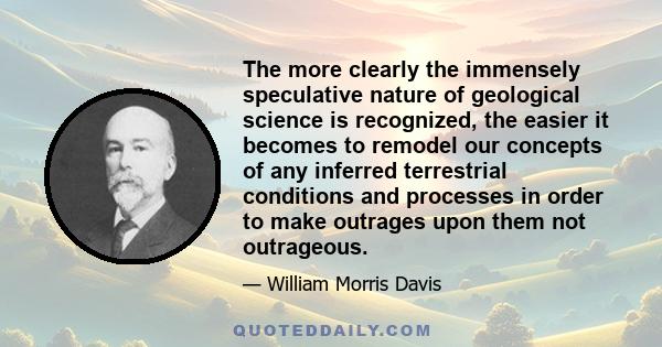 The more clearly the immensely speculative nature of geological science is recognized, the easier it becomes to remodel our concepts of any inferred terrestrial conditions and processes in order to make outrages upon