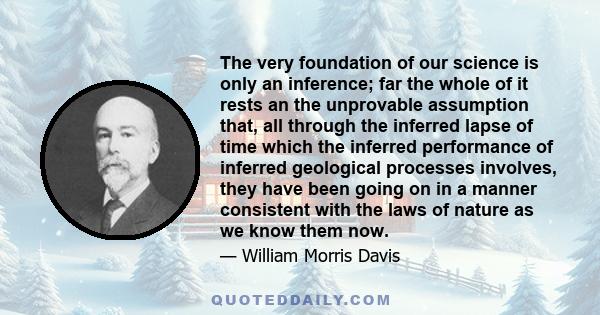 The very foundation of our science is only an inference; far the whole of it rests an the unprovable assumption that, all through the inferred lapse of time which the inferred performance of inferred geological