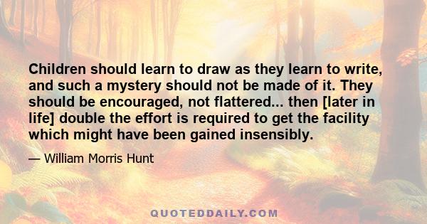 Children should learn to draw as they learn to write, and such a mystery should not be made of it. They should be encouraged, not flattered... then [later in life] double the effort is required to get the facility which 