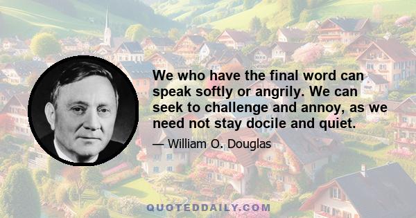 We who have the final word can speak softly or angrily. We can seek to challenge and annoy, as we need not stay docile and quiet.