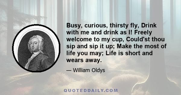 Busy, curious, thirsty fly, Drink with me and drink as I! Freely welcome to my cup, Could'st thou sip and sip it up; Make the most of life you may; Life is short and wears away.