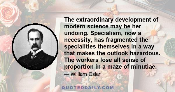 The extraordinary development of modern science may be her undoing. Specialism, now a necessity, has fragmented the specialities themselves in a way that makes the outlook hazardous. The workers lose all sense of