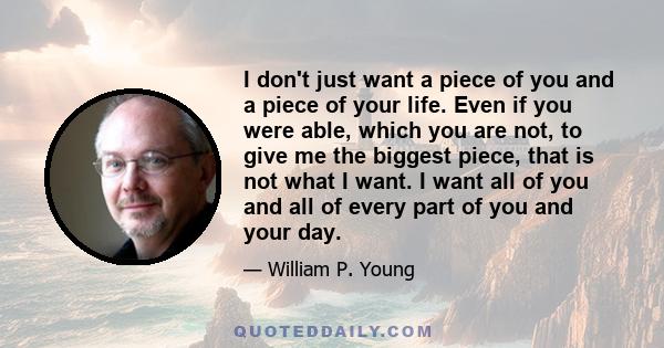 I don't just want a piece of you and a piece of your life. Even if you were able, which you are not, to give me the biggest piece, that is not what I want. I want all of you and all of every part of you and your day.