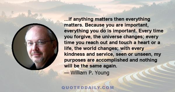 ...if anything matters then everything matters. Because you are important, everything you do is important. Every time you forgive, the universe changes; every time you reach out and touch a heart or a life, the world