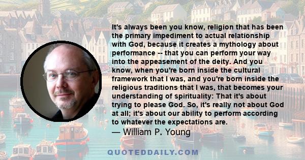 It's always been you know, religion that has been the primary impediment to actual relationship with God, because it creates a mythology about performance -- that you can perform your way into the appeasement of the