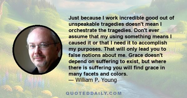 Just because I work incredible good out of unspeakable tragedies doesn't mean I orchestrate the tragedies. Don't ever assume that my using something means I caused it or that I need it to accomplish my purposes. That