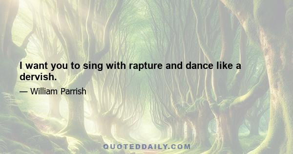 I want you to sing with rapture and dance like a dervish.