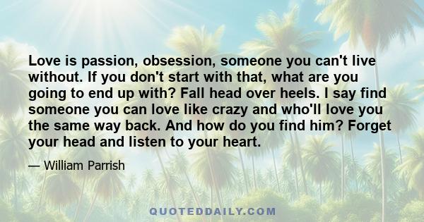 Love is passion, obsession, someone you can't live without. If you don't start with that, what are you going to end up with? Fall head over heels. I say find someone you can love like crazy and who'll love you the same