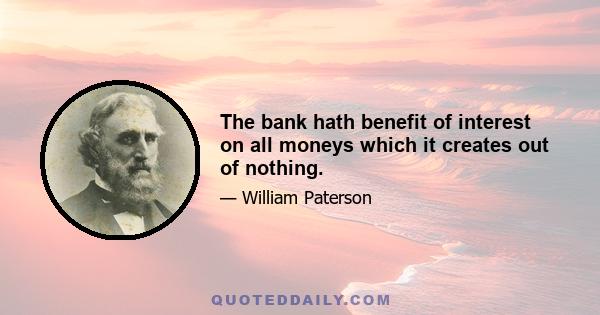 The bank hath benefit of interest on all moneys which it creates out of nothing.