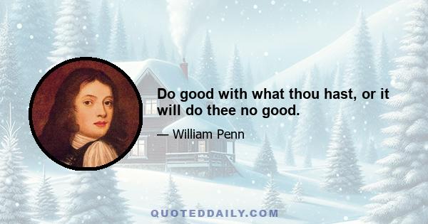 Do good with what thou hast, or it will do thee no good.