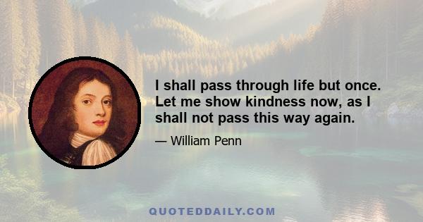 I shall pass through life but once. Let me show kindness now, as I shall not pass this way again.