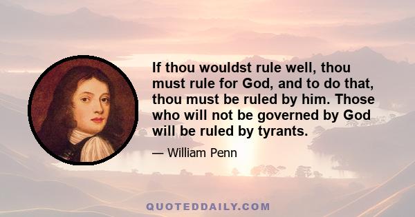 If thou wouldst rule well, thou must rule for God, and to do that, thou must be ruled by him. Those who will not be governed by God will be ruled by tyrants.