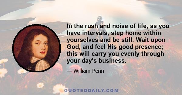 In the rush and noise of life, as you have intervals, step home within yourselves and be still. Wait upon God, and feel His good presence; this will carry you evenly through your day's business.