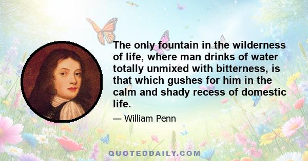 The only fountain in the wilderness of life, where man drinks of water totally unmixed with bitterness, is that which gushes for him in the calm and shady recess of domestic life.