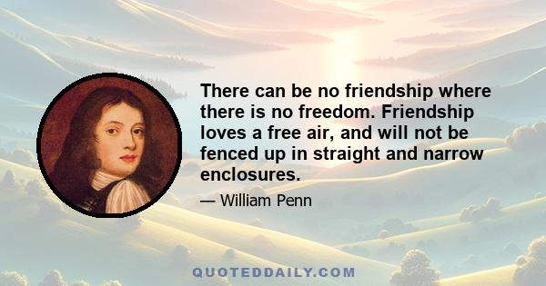 There can be no friendship where there is no freedom. Friendship loves a free air, and will not be fenced up in straight and narrow enclosures.