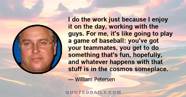 I do the work just because I enjoy it on the day, working with the guys. For me, it's like going to play a game of baseball: you've got your teammates, you get to do something that's fun, hopefully, and whatever happens 