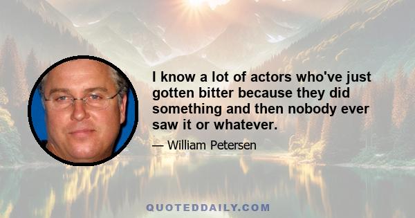 I know a lot of actors who've just gotten bitter because they did something and then nobody ever saw it or whatever.