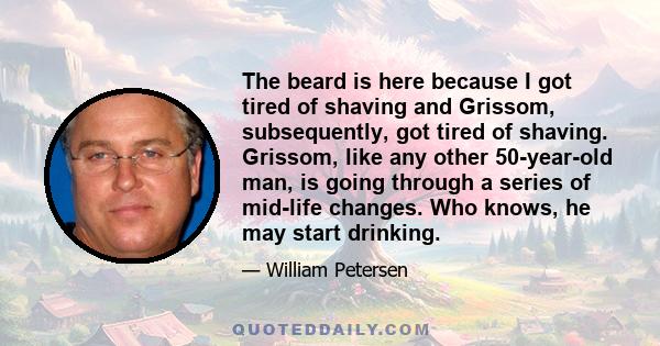 The beard is here because I got tired of shaving and Grissom, subsequently, got tired of shaving. Grissom, like any other 50-year-old man, is going through a series of mid-life changes. Who knows, he may start drinking.