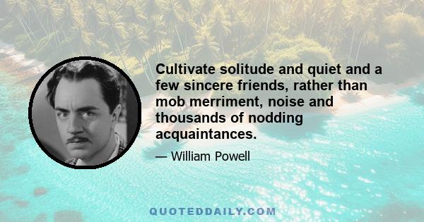 Cultivate solitude and quiet and a few sincere friends, rather than mob merriment, noise and thousands of nodding acquaintances.