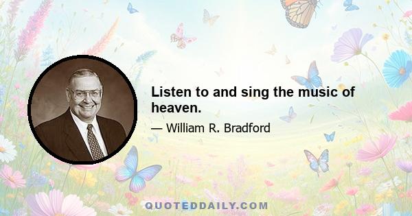 Listen to and sing the music of heaven.