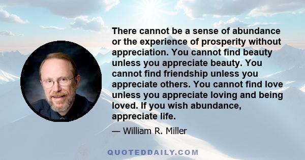 There cannot be a sense of abundance or the experience of prosperity without appreciation. You cannot find beauty unless you appreciate beauty. You cannot find friendship unless you appreciate others. You cannot find