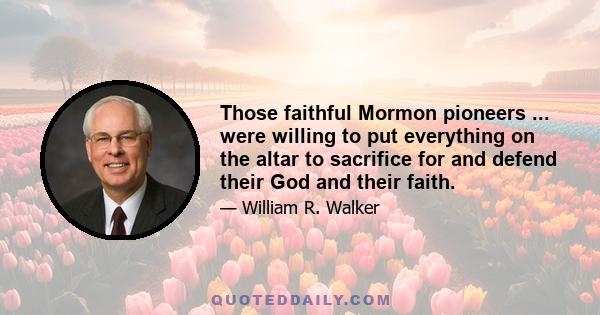 Those faithful Mormon pioneers ... were willing to put everything on the altar to sacrifice for and defend their God and their faith.