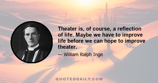 Theater is, of course, a reflection of life. Maybe we have to improve life before we can hope to improve theater.