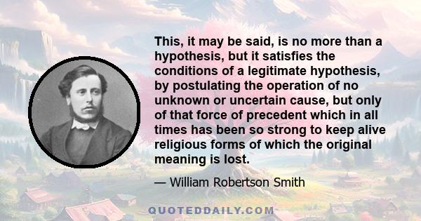 This, it may be said, is no more than a hypothesis, but it satisfies the conditions of a legitimate hypothesis, by postulating the operation of no unknown or uncertain cause, but only of that force of precedent which in 