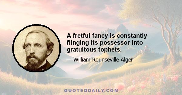 A fretful fancy is constantly flinging its possessor into gratuitous tophets.