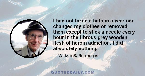 I had not taken a bath in a year nor changed my clothes or removed them except to stick a needle every hour in the fibrous grey wooden flesh of heroin addiction. I did absolutely nothing.