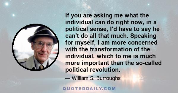 If you are asking me what the individual can do right now, in a political sense, I'd have to say he can't do all that much. Speaking for myself, I am more concerned with the transformation of the individual, which to me 