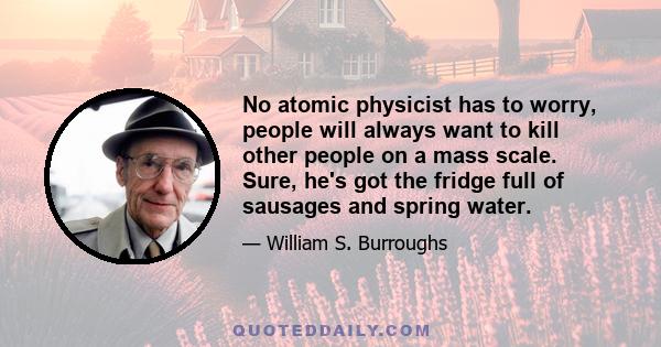 No atomic physicist has to worry, people will always want to kill other people on a mass scale. Sure, he's got the fridge full of sausages and spring water.